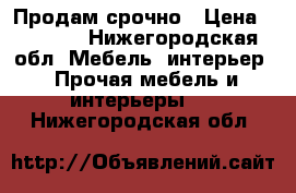 Продам срочно › Цена ­ 1 000 - Нижегородская обл. Мебель, интерьер » Прочая мебель и интерьеры   . Нижегородская обл.